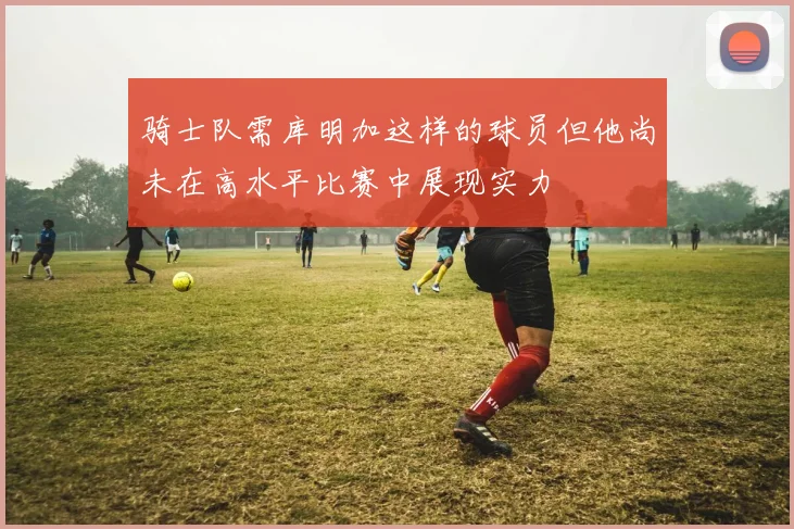 骑士队需库明加这样的球员但他尚未在高水平比赛中展现实力