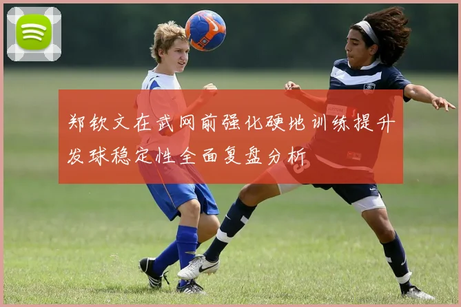郑钦文在武网前强化硬地训练提升发球稳定性全面复盘分析