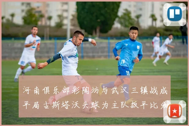 河南俱乐部彩陶坊与武汉三镇战成平局古斯塔沃头球为主队扳平比分