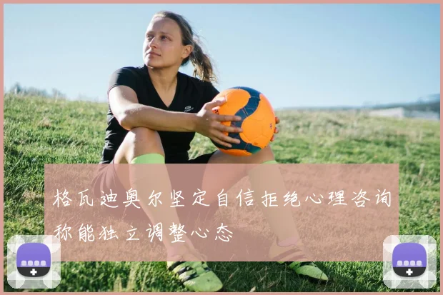 格瓦迪奥尔坚定自信拒绝心理咨询称能独立调整心态