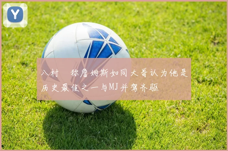 八村塁称詹姆斯如同大哥认为他是历史最佳之一与MJ并驾齐驱