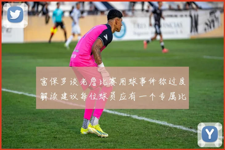 富保罗谈老詹比赛用球事件称过度解读建议每位球员应有一个专属比赛用球