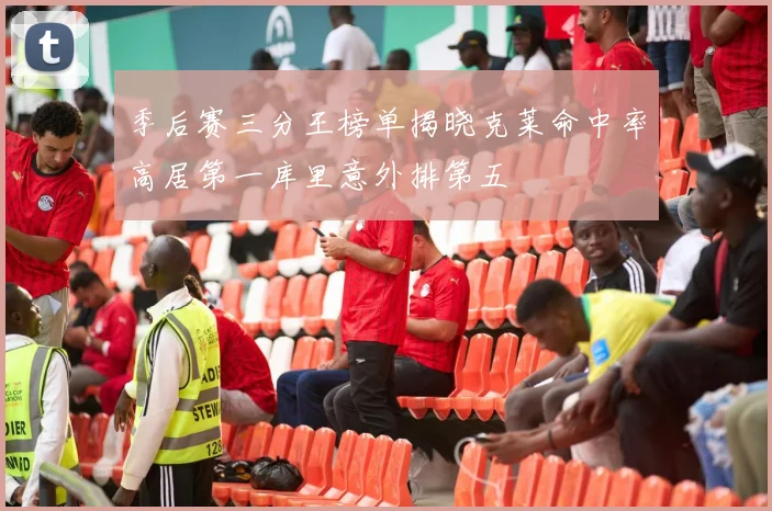 季后赛三分王榜单揭晓克莱命中率高居第一库里意外排第五