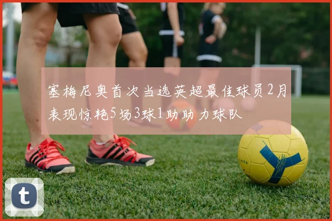 塞梅尼奥首次当选英超最佳球员2月表现惊艳5场3球1助助力球队
