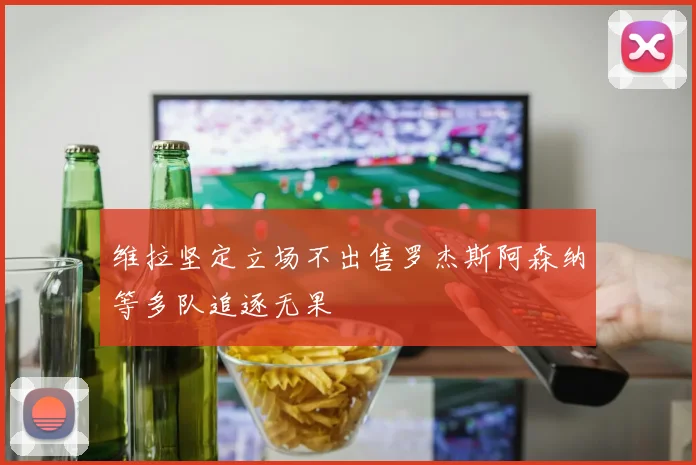 维拉坚定立场不出售罗杰斯阿森纳等多队追逐无果