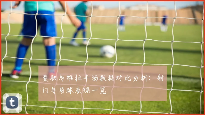 曼联与维拉半场数据对比分析：射门与角球表现一览