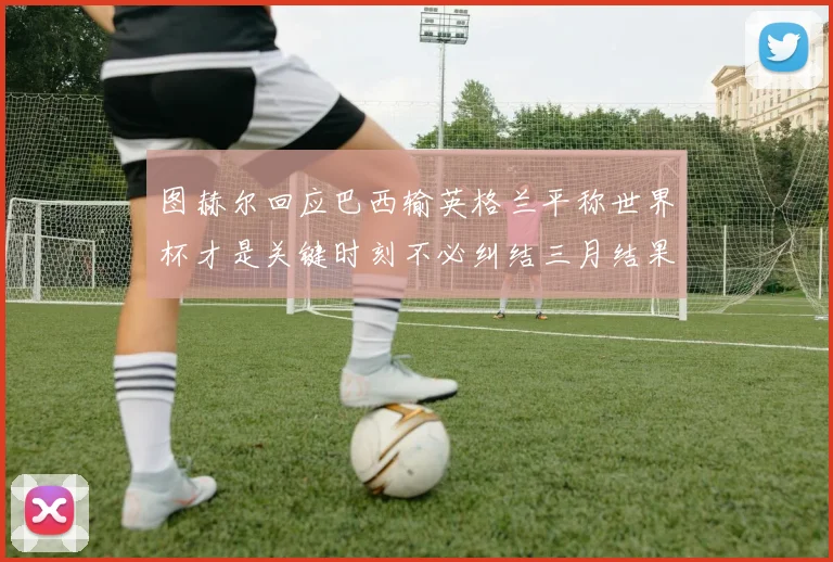 图赫尔回应巴西输英格兰平称世界杯才是关键时刻不必纠结三月结果