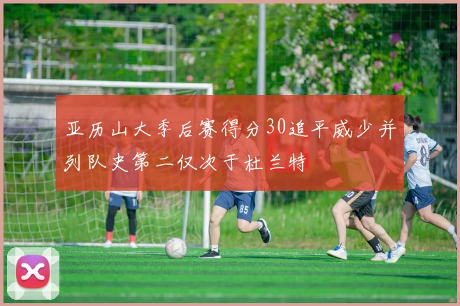 亚历山大季后赛得分30追平威少并列队史第二仅次于杜兰特