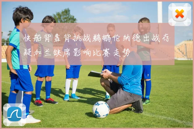 快船背靠背挑战鹈鹕伦纳德出战存疑加兰缺席影响比赛走势