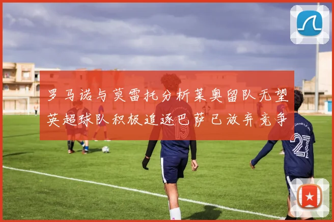 罗马诺与莫雷托分析莱奥留队无望英超球队积极追逐巴萨已放弃竞争