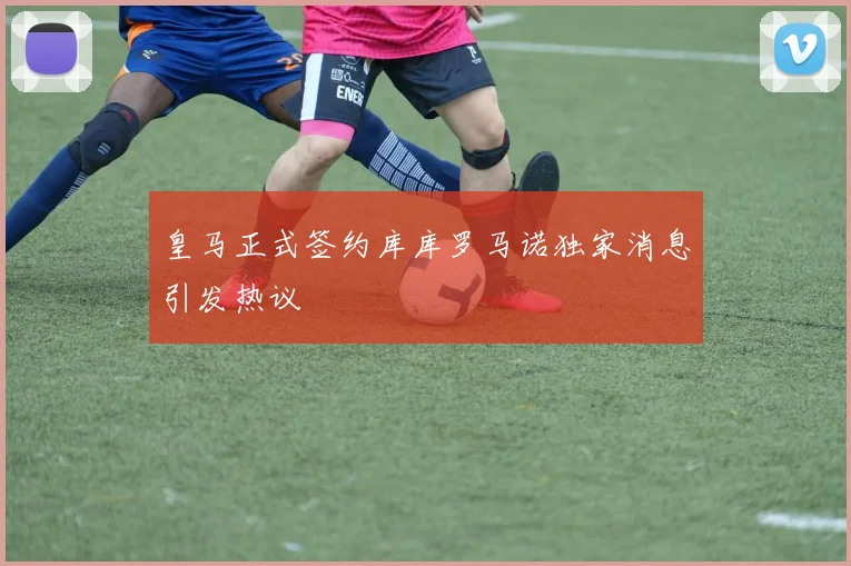皇马正式签约库库罗马诺独家消息引发热议