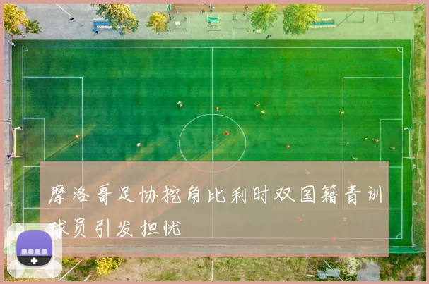 摩洛哥足协挖角比利时双国籍青训球员引发担忧