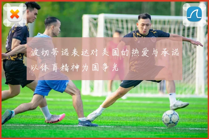 波切蒂诺表达对美国的热爱与承诺以体育精神为国争光