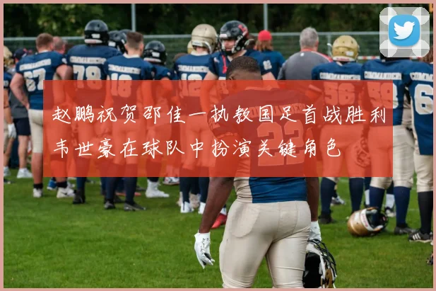 赵鹏祝贺邵佳一执教国足首战胜利韦世豪在球队中扮演关键角色