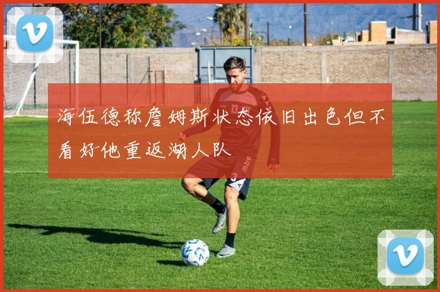 海伍德称詹姆斯状态依旧出色但不看好他重返湖人队