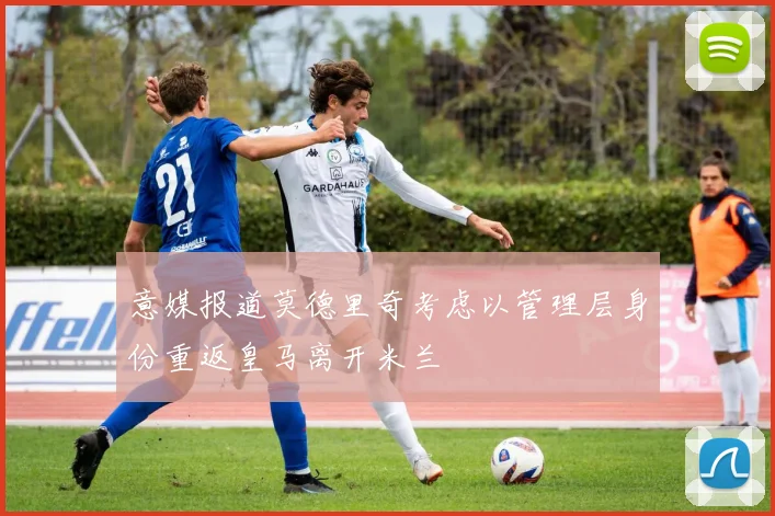 意媒报道莫德里奇考虑以管理层身份重返皇马离开米兰