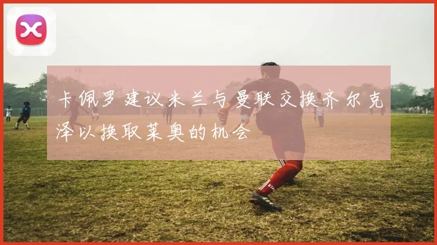 卡佩罗建议米兰与曼联交换齐尔克泽以换取莱奥的机会