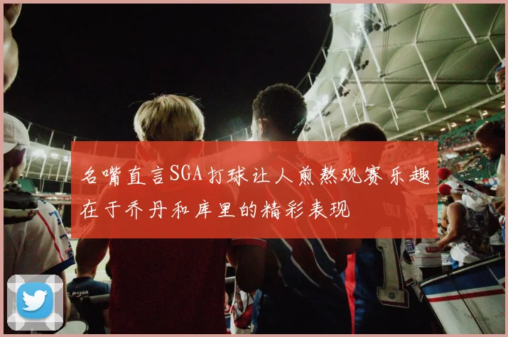 名嘴直言SGA打球让人煎熬观赛乐趣在于乔丹和库里的精彩表现